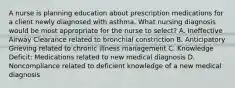 A nurse is planning education about prescription medications for a client newly diagnosed with asthma. What nursing diagnosis would be most appropriate for the nurse to select? A. Ineffective Airway Clearance related to bronchial constriction B. Anticipatory Grieving related to chronic illness management C. Knowledge Deficit: Medications related to new medical diagnosis D. Noncompliance related to deficient knowledge of a new medical diagnosis