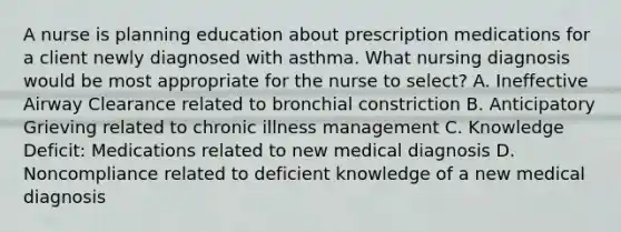 A nurse is planning education about prescription medications for a client newly diagnosed with asthma. What nursing diagnosis would be most appropriate for the nurse to select? A. Ineffective Airway Clearance related to bronchial constriction B. Anticipatory Grieving related to chronic illness management C. Knowledge Deficit: Medications related to new medical diagnosis D. Noncompliance related to deficient knowledge of a new medical diagnosis