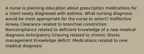 A nurse is planning education about prescription medications for a client newly diagnosed with asthma. What nursing diagnosis would be most appropriate for the nurse to select? Ineffective Airway Clearance related to bronchial constriction Noncompliance related to deficient knowledge of a new medical diagnosis Anticipatory Grieving related to chronic illness management Knowledge deficit: Medications related to new medical diagnosis