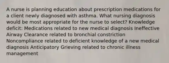 A nurse is planning education about prescription medications for a client newly diagnosed with asthma. What nursing diagnosis would be most appropriate for the nurse to select? Knowledge deficit: Medications related to new medical diagnosis Ineffective Airway Clearance related to bronchial constriction Noncompliance related to deficient knowledge of a new medical diagnosis Anticipatory Grieving related to chronic illness management