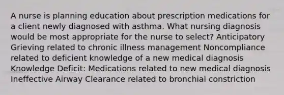 A nurse is planning education about prescription medications for a client newly diagnosed with asthma. What nursing diagnosis would be most appropriate for the nurse to select? Anticipatory Grieving related to chronic illness management Noncompliance related to deficient knowledge of a new medical diagnosis Knowledge Deficit: Medications related to new medical diagnosis Ineffective Airway Clearance related to bronchial constriction