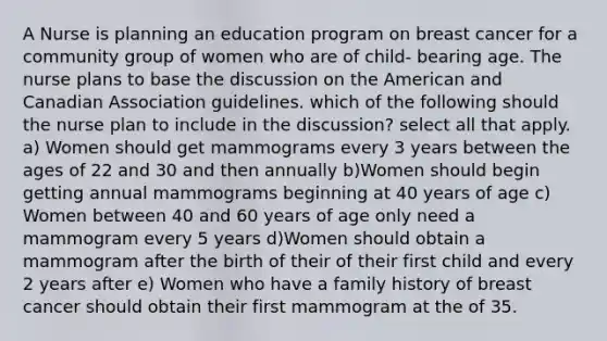 A Nurse is planning an education program on breast cancer for a community group of women who are of child- bearing age. The nurse plans to base the discussion on the American and Canadian Association guidelines. which of the following should the nurse plan to include in the discussion? select all that apply. a) Women should get mammograms every 3 years between the ages of 22 and 30 and then annually b)Women should begin getting annual mammograms beginning at 40 years of age c) Women between 40 and 60 years of age only need a mammogram every 5 years d)Women should obtain a mammogram after the birth of their of their first child and every 2 years after e) Women who have a family history of breast cancer should obtain their first mammogram at the of 35.