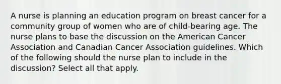 A nurse is planning an education program on breast cancer for a community group of women who are of child-bearing age. The nurse plans to base the discussion on the American Cancer Association and Canadian Cancer Association guidelines. Which of the following should the nurse plan to include in the discussion? Select all that apply.