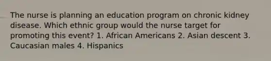 The nurse is planning an education program on chronic kidney disease. Which ethnic group would the nurse target for promoting this event? 1. African Americans 2. Asian descent 3. Caucasian males 4. Hispanics