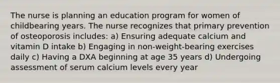 The nurse is planning an education program for women of childbearing years. The nurse recognizes that primary prevention of osteoporosis includes: a) Ensuring adequate calcium and vitamin D intake b) Engaging in non-weight-bearing exercises daily c) Having a DXA beginning at age 35 years d) Undergoing assessment of serum calcium levels every year