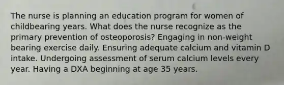 The nurse is planning an education program for women of childbearing years. What does the nurse recognize as the primary prevention of osteoporosis? Engaging in non-weight bearing exercise daily. Ensuring adequate calcium and vitamin D intake. Undergoing assessment of serum calcium levels every year. Having a DXA beginning at age 35 years.