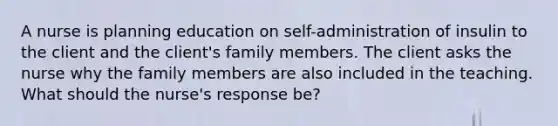 A nurse is planning education on self-administration of insulin to the client and the client's family members. The client asks the nurse why the family members are also included in the teaching. What should the nurse's response be?