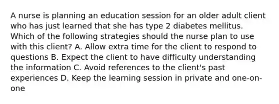 A nurse is planning an education session for an older adult client who has just learned that she has type 2 diabetes mellitus. Which of the following strategies should the nurse plan to use with this client? A. Allow extra time for the client to respond to questions B. Expect the client to have difficulty understanding the information C. Avoid references to the client's past experiences D. Keep the learning session in private and one-on-one