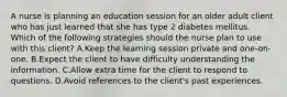 A nurse is planning an education session for an older adult client who has just learned that she has type 2 diabetes mellitus. Which of the following strategies should the nurse plan to use with this client? A.Keep the learning session private and one-on-one. B.Expect the client to have difficulty understanding the information. C.Allow extra time for the client to respond to questions. D.Avoid references to the client's past experiences.