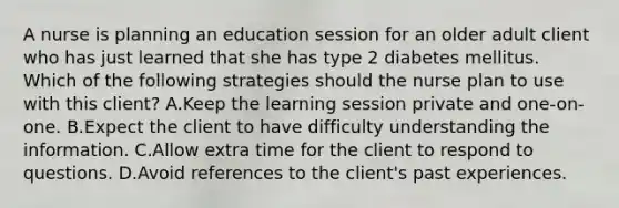 A nurse is planning an education session for an older adult client who has just learned that she has type 2 diabetes mellitus. Which of the following strategies should the nurse plan to use with this client? A.Keep the learning session private and one-on-one. B.Expect the client to have difficulty understanding the information. C.Allow extra time for the client to respond to questions. D.Avoid references to the client's past experiences.