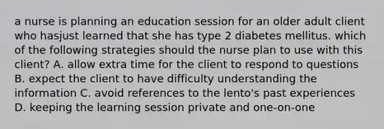 a nurse is planning an education session for an older adult client who hasjust learned that she has type 2 diabetes mellitus. which of the following strategies should the nurse plan to use with this client? A. allow extra time for the client to respond to questions B. expect the client to have difficulty understanding the information C. avoid references to the lento's past experiences D. keeping the learning session private and one-on-one