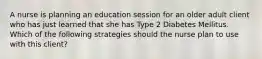 A nurse is planning an education session for an older adult client who has just learned that she has Type 2 Diabetes Mellitus. Which of the following strategies should the nurse plan to use with this client?