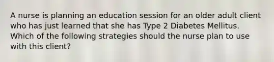 A nurse is planning an education session for an older adult client who has just learned that she has Type 2 Diabetes Mellitus. Which of the following strategies should the nurse plan to use with this client?