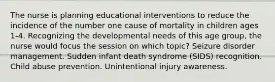 The nurse is planning educational interventions to reduce the incidence of the number one cause of mortality in children ages 1-4. Recognizing the developmental needs of this age group, the nurse would focus the session on which topic? Seizure disorder management. Sudden infant death syndrome (SIDS) recognition. Child abuse prevention. Unintentional injury awareness.