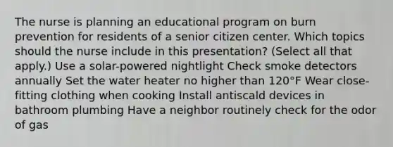 The nurse is planning an educational program on burn prevention for residents of a senior citizen center. Which topics should the nurse include in this presentation? (Select all that apply.) Use a solar-powered nightlight Check smoke detectors annually Set the water heater no higher than 120°F Wear close-fitting clothing when cooking Install antiscald devices in bathroom plumbing Have a neighbor routinely check for the odor of gas