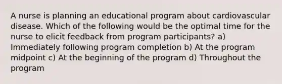 A nurse is planning an educational program about cardiovascular disease. Which of the following would be the optimal time for the nurse to elicit feedback from program participants? a) Immediately following program completion b) At the program midpoint c) At the beginning of the program d) Throughout the program