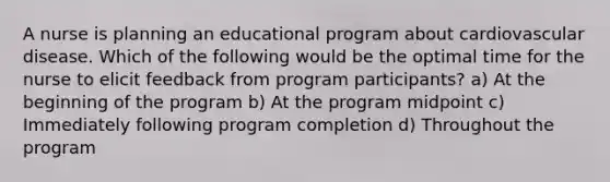 A nurse is planning an educational program about cardiovascular disease. Which of the following would be the optimal time for the nurse to elicit feedback from program participants? a) At the beginning of the program b) At the program midpoint c) Immediately following program completion d) Throughout the program