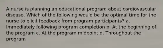 A nurse is planning an educational program about cardiovascular disease. Which of the following would be the optimal time for the nurse to elicit feedback from program participants? a. Immediately following program completion b. At the beginning of the program c. At the program midpoint d. Throughout the program