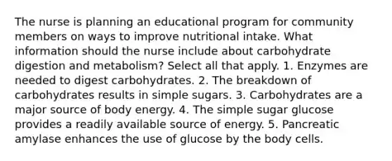 The nurse is planning an educational program for community members on ways to improve nutritional intake. What information should the nurse include about carbohydrate digestion and metabolism? Select all that apply. 1. Enzymes are needed to digest carbohydrates. 2. The breakdown of carbohydrates results in simple sugars. 3. Carbohydrates are a major source of body energy. 4. The simple sugar glucose provides a readily available source of energy. 5. Pancreatic amylase enhances the use of glucose by the body cells.