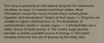 The nurse is planning an educational program for community members on ways to improve nutritional intake. What information should the nurse include about carbohydrate digestion and metabolism? (Select all that apply.) a. Enzymes are needed to digest carbohydrates. b. The breakdown of carbohydrates results in simple sugars. c. Carbohydrates are a major source of body energy. d. The simple sugar glucose provides a readily available source of energy. e. Pancreatic amylase enhances the use of glucose by the body cells.