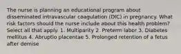 The nurse is planning an educational program about disseminated intravascular coagulation (DIC) in pregnancy. What risk factors should the nurse include about this health problem? Select all that apply. 1. Multiparity 2. Preterm labor 3. Diabetes mellitus 4. Abruptio placentae 5. Prolonged retention of a fetus after demise