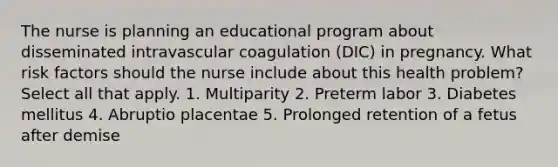 The nurse is planning an educational program about disseminated intravascular coagulation (DIC) in pregnancy. What risk factors should the nurse include about this health problem? Select all that apply. 1. Multiparity 2. Preterm labor 3. Diabetes mellitus 4. Abruptio placentae 5. Prolonged retention of a fetus after demise