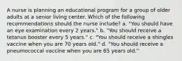 A nurse is planning an educational program for a group of older adults at a senior living center. Which of the following recommendations should the nurse include? a. "You should have an eye examination every 2 years." b. "You should receive a tetanus booster every 5 years." c. "You should receive a shingles vaccine when you are 70 years old." d. "You should receive a pneumococcal vaccine when you are 65 years old."