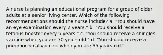 A nurse is planning an educational program for a group of older adults at a senior living center. Which of the following recommendations should the nurse include? a. "You should have an eye examination every 2 years." b. "You should receive a tetanus booster every 5 years." c. "You should receive a shingles vaccine when you are 70 years old." d. "You should receive a pneumococcal vaccine when you are 65 years old."