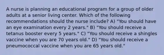 A nurse is planning an educational program for a group of older adults at a senior living center. Which of the following recommendations should the nurse include? A) "You should have an eye examination every 2 years." B) "You should receive a tetanus booster every 5 years." C) "You should receive a shingles vaccine when you are 70 years old." D) "You should receive a pneumococcal vaccine when you are 65 years old."