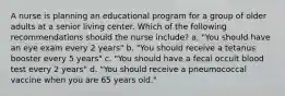 A nurse is planning an educational program for a group of older adults at a senior living center. Which of the following recommendations should the nurse include? a. "You should have an eye exam every 2 years" b. "You should receive a tetanus booster every 5 years" c. "You should have a fecal occult blood test every 2 years" d. "You should receive a pneumococcal vaccine when you are 65 years old."