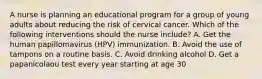 A nurse is planning an educational program for a group of young adults about reducing the risk of cervical cancer. Which of the following interventions should the nurse include? A. Get the human papillomavirus (HPV) immunization. B. Avoid the use of tampons on a routine basis. C. Avoid drinking alcohol D. Get a papanicolaou test every year starting at age 30