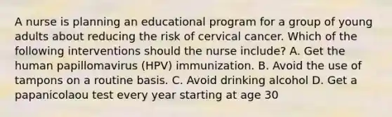 A nurse is planning an educational program for a group of young adults about reducing the risk of cervical cancer. Which of the following interventions should the nurse include? A. Get the human papillomavirus (HPV) immunization. B. Avoid the use of tampons on a routine basis. C. Avoid drinking alcohol D. Get a papanicolaou test every year starting at age 30