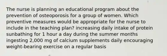 The nurse is planning an educational program about the prevention of osteoporosis for a group of women. Which preventive measures would be appropriate for the nurse to include in the teaching plan? increasing daily intake of protein sunbathing for 1 hour a day during the summer months ingesting 2,000 mg of calcium supplements daily encouraging weight-bearing exercise on a regular basis