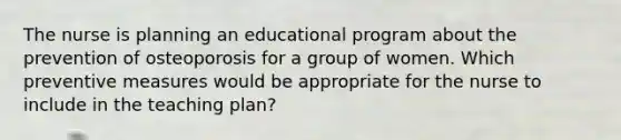 The nurse is planning an educational program about the prevention of osteoporosis for a group of women. Which preventive measures would be appropriate for the nurse to include in the teaching plan?