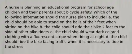 A nurse is planning an educational program for school age children and their parents about bicycle safety. Which of the following information should the nurse plan to include? a. the child should be able to stand on the balls of their feet when sitting on the bike b. the child should ride their bike 2 feet to the side of other bike riders c. the child should wear dark colored clothing with a fluorescent stripe when riding at night d. the child should ride the bike facing traffic when it is necessary to tide in the street