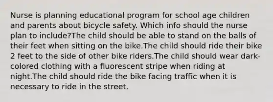 Nurse is planning educational program for school age children and parents about bicycle safety. Which info should the nurse plan to include?The child should be able to stand on the balls of their feet when sitting on the bike.The child should ride their bike 2 feet to the side of other bike riders.The child should wear dark-colored clothing with a fluorescent stripe when riding at night.The child should ride the bike facing traffic when it is necessary to ride in the street.