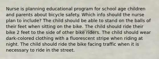 Nurse is planning educational program for school age children and parents about bicycle safety. Which info should the nurse plan to include? The child should be able to stand on the balls of their feet when sitting on the bike. The child should ride their bike 2 feet to the side of other bike riders. The child should wear dark-colored clothing with a fluorescent stripe when riding at night. The child should ride the bike facing traffic when it is necessary to ride in the street.