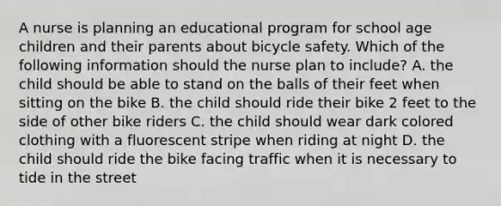 A nurse is planning an educational program for school age children and their parents about bicycle safety. Which of the following information should the nurse plan to include? A. the child should be able to stand on the balls of their feet when sitting on the bike B. the child should ride their bike 2 feet to the side of other bike riders C. the child should wear dark colored clothing with a fluorescent stripe when riding at night D. the child should ride the bike facing traffic when it is necessary to tide in the street