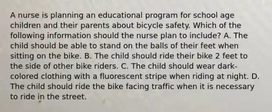 A nurse is planning an educational program for school age children and their parents about bicycle safety. Which of the following information should the nurse plan to include? A. The child should be able to stand on the balls of their feet when sitting on the bike. B. The child should ride their bike 2 feet to the side of other bike riders. C. The child should wear dark-colored clothing with a fluorescent stripe when riding at night. D. The child should ride the bike facing traffic when it is necessary to ride in the street.