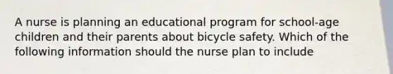 A nurse is planning an educational program for school-age children and their parents about bicycle safety. Which of the following information should the nurse plan to include