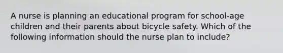 A nurse is planning an educational program for school-age children and their parents about bicycle safety. Which of the following information should the nurse plan to include?