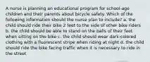 A nurse is planning an educational program for school-age children and their parents about bicycle safety. Which of the following information should the nurse plan to include? a. the child should ride their bike 2 feet to the side of other bike riders b. the child should be able to stand on the balls of their feet when sitting on the bike c. the child should wear dark-colored clothing with a fluorescent stripe when riding at night d. the child should ride the bike facing traffic when it is necessary to ride in the street