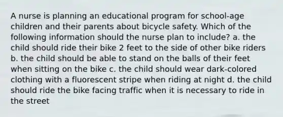 A nurse is planning an educational program for school-age children and their parents about bicycle safety. Which of the following information should the nurse plan to include? a. the child should ride their bike 2 feet to the side of other bike riders b. the child should be able to stand on the balls of their feet when sitting on the bike c. the child should wear dark-colored clothing with a fluorescent stripe when riding at night d. the child should ride the bike facing traffic when it is necessary to ride in the street