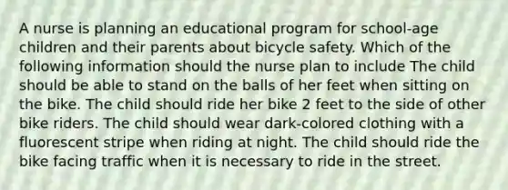 A nurse is planning an educational program for school-age children and their parents about bicycle safety. Which of the following information should the nurse plan to include The child should be able to stand on the balls of her feet when sitting on the bike. The child should ride her bike 2 feet to the side of other bike riders. The child should wear dark-colored clothing with a fluorescent stripe when riding at night. The child should ride the bike facing traffic when it is necessary to ride in the street.