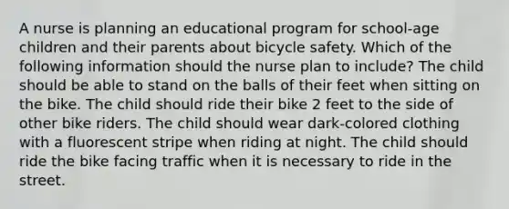 A nurse is planning an educational program for school-age children and their parents about bicycle safety. Which of the following information should the nurse plan to include? The child should be able to stand on the balls of their feet when sitting on the bike. The child should ride their bike 2 feet to the side of other bike riders. The child should wear dark-colored clothing with a fluorescent stripe when riding at night. The child should ride the bike facing traffic when it is necessary to ride in the street.