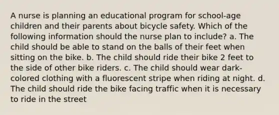 A nurse is planning an educational program for school-age children and their parents about bicycle safety. Which of the following information should the nurse plan to include? a. The child should be able to stand on the balls of their feet when sitting on the bike. b. The child should ride their bike 2 feet to the side of other bike riders. c. The child should wear dark-colored clothing with a fluorescent stripe when riding at night. d. The child should ride the bike facing traffic when it is necessary to ride in the street