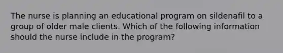 The nurse is planning an educational program on sildenafil to a group of older male clients. Which of the following information should the nurse include in the program?