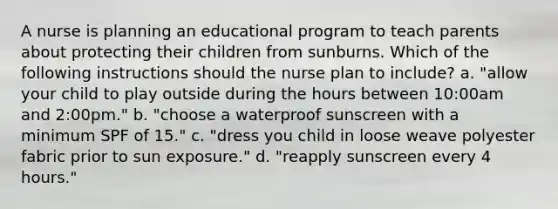 A nurse is planning an educational program to teach parents about protecting their children from sunburns. Which of the following instructions should the nurse plan to include? a. "allow your child to play outside during the hours between 10:00am and 2:00pm." b. "choose a waterproof sunscreen with a minimum SPF of 15." c. "dress you child in loose weave polyester fabric prior to sun exposure." d. "reapply sunscreen every 4 hours."