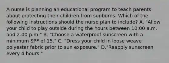 A nurse is planning an educational program to teach parents about protecting their children from sunburns. Which of the following instructions should the nurse plan to include? A. "Allow your child to play outside during the hours between 10:00 a.m. and 2:00 p.m." B. "Choose a waterproof sunscreen with a minimum SPF of 15." C. "Dress your child in loose weave polyester fabric prior to sun exposure." D."Reapply sunscreen every 4 hours."