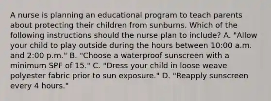 A nurse is planning an educational program to teach parents about protecting their children from sunburns. Which of the following instructions should the nurse plan to include? A. "Allow your child to play outside during the hours between 10:00 a.m. and 2:00 p.m." B. "Choose a waterproof sunscreen with a minimum SPF of 15." C. "Dress your child in loose weave polyester fabric prior to sun exposure." D. "Reapply sunscreen every 4 hours."